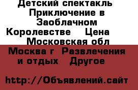 Детский спектакль “Приключение в Заоблачном Королевстве“ › Цена ­ 300 - Московская обл., Москва г. Развлечения и отдых » Другое   